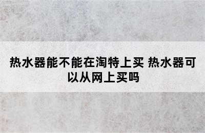 热水器能不能在淘特上买 热水器可以从网上买吗